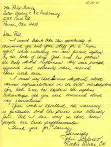 Mr. Phillip Tromba Astro Heating & Air Conditioning 5283 Pearl Rd Parma, Ohio 44129 Dear Phil, I would like to take this opportunity to commend you and your staff for a “super effort” while installing our new furnace system. By the look of things, Josh and his partner are truly skilled craftsman. They were prompt, efficient and extremely clean around their work area. I must say that I was skeptical about various representatives in the HVAC marketplace. You took time to explain the systems advantages, yet you were concerned about my reservations. Your work is excellent the warrant is fantastic and the price was extremely fair. All I can say is that Astro people are true professionals. Thank you for caring Sincerely, John Stephanov Rocky River, OH