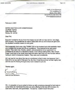 Rocky River, OH Dear Phil, Eva and I wanted to let you know how happy we are with our new Janitrol, two-stage, 92% furnace. The headaches we used to associate with our old furnace are gone and the Aprilaire humidifier seems to work great. We’d especially like to say a big THANK YOU to the husband and the wife installation team who installed the furnace and air conditioner. They seemed to be really good people. They were nice, friendly, patient, and answered all of our questions in a professional yet easy-to-understand manner. Even without asking them, they worked longer hours just so we would have heat the same night from our new furnace without having to resort to temporary heater. They were very considerate. All I can say for now about the new air conditioner is that is looks nice because I don’t think AC’s running too well in Feburary! Ha. But, I’ll bet this summer will feel mighty nice with the cool AC flowing through every room instead of just one. Thanks again, Keith & Eva Simmons PS – A competitor of yours called to follow-up with a previous proposal he had made to us, but when we mentioned the price you were offering for the 92% furnace, AC, ductwork, flue work, and guarantees – he said he “ couldn’t touch that price.”