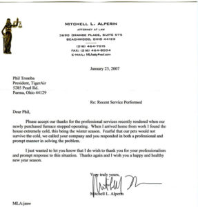 Janurary 23, 2007 Phil Tromba President, Tiger Air 5285 Pearl Rd. Parma, Ohio 44129 Dear Phil, Please accept our thanks for the professional services recently rendered when our newly purchased furnace stopped operating. When I arrived home from work I found the house extremely cold, this being the winter season. Fearful that our pets would not survive the cold, we called your company and you responded in both a professional and prompt manner in solving the problem. I just wanted to let you know I do wish to thank you for your professionalism and prompt response to this situation. Thanks again and I wish you a happy healthy new year season. Very truly yours, Mitchell L. Alperm