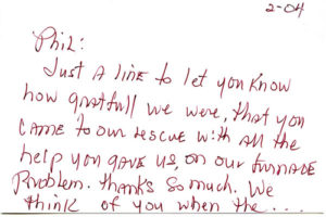 Phil: Just a line to let you know how grateful we were, that you came to our rescue with all the help you gave us on our furnace problem. Thanks so much. We think of you when… it gets cold outside. Erma Emery