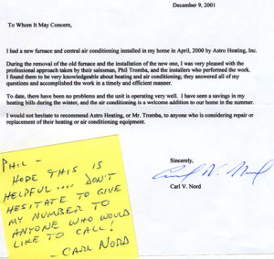 To whom it may concern, I had a furnace and central air conditioning installed in my home in April 2000 by Tiger Air. During the removal of the old furnace and the installation of the new one, I was very pleased with the professional approach by their salesman, Phil Tromba, and the installers who performed the work. I found them to be very knowledgeable about heating and air conditioning, they answered all my questions and accomplished the work in a timely and efficient manner. To date, there have been no problems and the unit is operating very well. I have seen a savings in my heating bills during the winter, and the air conditioning is a welcome addition to our home in the summer. I would not hesitate to recommend Tiger Air, or Mr. Tromba, to anyone you is considering repair or replacement of their heating and air conditioning equipment. Sincerely, Carl V. Nord PS: Phil, I hope this is helpful…..Don’t hesitate to give my number to anyone who would like to call!…..Carl Nord