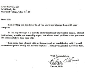 Dear Sirs: I am writing this letter to let you know how pleased I am with your company. In this day and age, it is hard to find reliable and trustworthy people. I found that not only was the workmanship super, but when a small problem arose, you came out immediately to take care of it. I am more than pleased with my furnace and air conditioning unit. I would recommend you to family and friends anytime. Thank you again for a job well done. With Appreciation, Chris Oliver Parma, Ohio