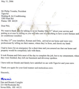 May 31, 2006 Mr Phillip Tromba, President TigerAir Heating & Air Conditioning 5283 Pearl Rd Parma OH 44129 Dear Phil, We want to thank you for talking to us on Sunday May 21st about your service and putting us at ease by telling us you will take care of everything to have a new furnace and air conditioner installed. On May 23rd your installers, Roman and Ortis, arrived at our home and were very professional by telling me their names, where they’re from and shook my hand. I had to leave for an emergency for a short time and you assured me that our home and property would be completely safe with them. It took Roman and Ortis most of the day to complete the job, but to my amazement, when they were finished they left our basement and driveway spotless. I have told our friends and family how satisfied we are with TigerAir and your crew. Thank you again for your kind manner and meticulous crew. Sincerely, Dan and Bonnie Conigilo 221 Old Rockside Rd. Seven Hills, OH 44131