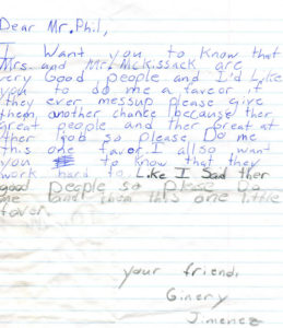 Dear Mr.Phil, I want you to know that Mrs. And Mr. Mckissack are very good people and I’d like you to do me a favor if they ever mess up please give them another chance because they are great people and they are great at their job so please do me this one favor. I also want you to know that they work hard too. Like I said they are good people so please do me and them this one little favor. Your friend, Ginery Jimence