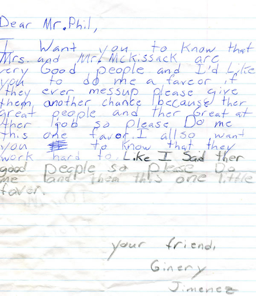 Dear Mr.Phil,  I want you to know that Mrs. And Mr. Mckissack are very good people and I’d like you to do me a favor if they ever mess up please give them another chance because they are great people and they are great at their job so please do me this one favor. I also want you to know that they work hard too. Like I said they are good people so please do me and them this one little favor.  Your friend, Ginery Jimence