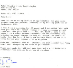 Dear Sir: This letter is being written in appreciation for your most professional and personal handling of my heating problems on Christmas, 2001. I have been a customer for 25 years and 2 furnaces. Not only have you shown the utmost concern for your customers at all times but this year beat all. You, Mr. Tromba, came to my house 3 or 4 times between Christmas Eve and Christmas Day, bringing me space heaters to help us through the crisis at hand. One day later I had new furnace installed and will never forget your concerns over my problem. When the Inspector came he indicated the installation was “very neat” and “everything was done to perfection”. Thank you again for all you have done and I will definitely recommend your company to anyone at anytime. Sincerely, Jane Powe